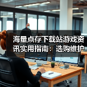 海量点存下载站游戏资讯实用指南：选购维护与常见问题解析（图2）